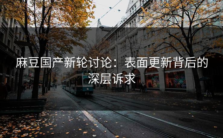 麻豆国产新轮讨论:表面更新背后的深层诉求 麻豆国产新轮讨论:表面更新背后的深层诉求
