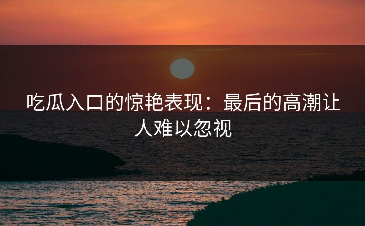 吃瓜入口的惊艳表现:最后的高潮让人难以忽视 吃瓜入口的惊艳表现:最后的高潮让人难以忽视