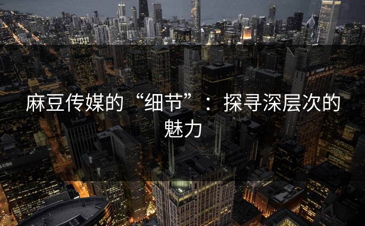 麻豆传媒的“细节”:探寻深层次的魅力 麻豆传媒的“细节”:探寻深层次的魅力
