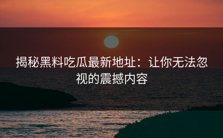 揭秘黑料吃瓜最新地址：让你无法忽视的震撼内容